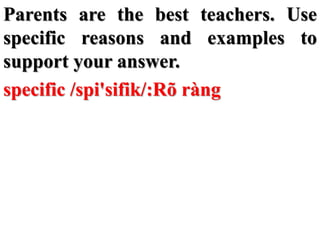 Parents are the best teachers. Use
specific reasons and examples to
support your answer.
specific /spi'sifik/:Rõ ràng
 