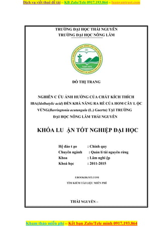 Dịch vụ viết thuê đề tài – KB Zalo/Tele 0917.193.864 – luanvantrust.com
Kham thảo miễn phí – Kết bạn Zalo/Tele mình 0917.193.864
TRƯỜNG ĐẠI HỌC THÁI NGUYÊN
TRƯỜNG ĐẠI HỌC NÔNG LÂM
ĐỖ THỊ TRANG
NGHIÊN C ỨU ẢNH HƯỞNG CỦA CHẤT KÍCH THÍCH
IBA(Idolbutylic acid) ĐẾN KHẢ NĂNG RA RỄ CỦA HOM CÂY L ỘC
VỪNG(Barringtonia acutangula (L.) Gaertn) TẠI TRƯỜNG
ĐẠI HỌC NÔNG LÂM THÁI NGUYÊN
KHÓA LU ẬN TỐT NGHIỆP ĐẠI HỌC
Hệ đào t ạo : Chính quy
Chuyên ngành : Quản lí tài nguyên rừng
Khoa : Lâm nghi ệp
Khoá học : 2011-2015
THÁI NGUYÊN –
 