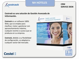 CRM SERVICE DESK Cestrack es una solución de Gestión Avanzada de Información. Cestrack   es un software 100% Web, que se emplea para clasificar, tratar y gestionar con aprovechamiento máximo, cualquier evento o suceso que se produzca en su empresa.  Cestrack,   debido a su flexibilidad de configuración, se adaptará a cualquier sector del mercado.  