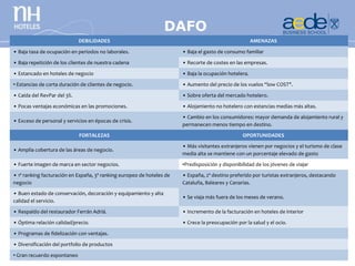 DAFO
                             DEBILIDADES                                                               AMENAZAS

• Baja tasa de ocupación en periodos no laborales.                     • Baja el gasto de consumo familiar

• Baja repetición de los clientes de nuestra cadena                    • Recorte de costes en las empresas.

• Estancado en hoteles de negocio                                      • Baja la ocupación hotelera.

• Estancias de corta duración de clientes de negocio.                  • Aumento del precio de los vuelos “low COST".

• Caída del RevPar del 3%.                                             • Sobre oferta del mercado hotelero.

• Pocas ventajas económicas en las promociones.                        • Alojamiento no hotelero con estancias medias más altas.
                                                                       • Cambio en los consumidores: mayor demanda de alojamiento rural y
• Exceso de personal y servicios en épocas de crisis.
                                                                       permanecen menos tiempo en destino.
                             FORTALEZAS                                                           OPORTUNIDADES
                                                                       • Más visitantes extranjeros vienen por negocios y el turismo de clase
• Amplia cobertura de las áreas de negocio.
                                                                       media alta se mantiene con un porcentaje elevado de gasto
• Fuerte imagen de marca en sector negocios.                           •Predisposición y disponibilidad de los jóvenes de viajar
• 1ª ranking facturación en España, 3ª ranking europeo de hoteles de   • España, 2º destino preferido por turistas extranjeros, destacando
negocio                                                                Cataluña, Baleares y Canarias.
• Buen estado de conservación, decoración y equipamiento y alta
                                                                       • Se viaja más fuera de los meses de verano.
calidad el servicio.
• Respaldo del restaurador Ferrán Adriá.                               • Incremento de la facturación en hoteles de interior

• Óptima relación calidad/precio.                                      • Crece la preocupación por la salud y el ocio.

• Programas de fidelización con ventajas.

• Diversificación del portfolio de productos

• Gran recuerdo espontaneo
 