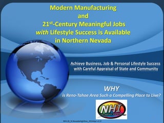 Achieve Business, Job & Personal Lifestyle Success
with Careful Appraisal of State and Community
WHY
is Reno-Tahoe Area Such a Compelling Place to Live?
1
Modern Manufacturing
and
21st-Century Meaningful Jobs
with Lifestyle Success is Available
in Northern Nevada
NHI-JD_N.NevadaHighlites_2014Apr-v1.0
 
