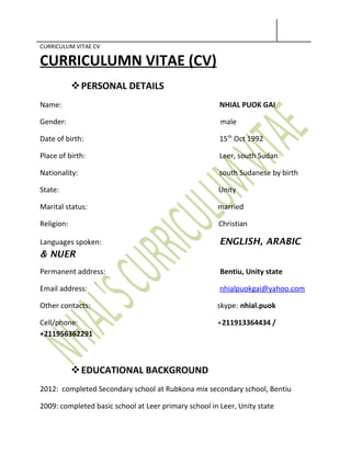 CURRICULUM VITAE CV
CURRICULUMN VITAE (CV)
PERSONAL DETAILS
Name: NHIAL PUOK GAI
Gender: male
Date of birth: 15th
Oct 1992
Place of birth: Leer, south Sudan
Nationality: south Sudanese by birth
State: Unity
Marital status: married
Religion: Christian
Languages spoken: ENGLISH, ARABIC
& NUER
Permanent address: Bentiu, Unity state
Email address: nhialpuokgai@yahoo.com
Other contacts: skype: nhial.puok
Cell/phone: +211913364434 /
+211956362291
EDUCATIONAL BACKGROUND
2012: completed Secondary school at Rubkona mix secondary school, Bentiu
2009: completed basic school at Leer primary school in Leer, Unity state
 