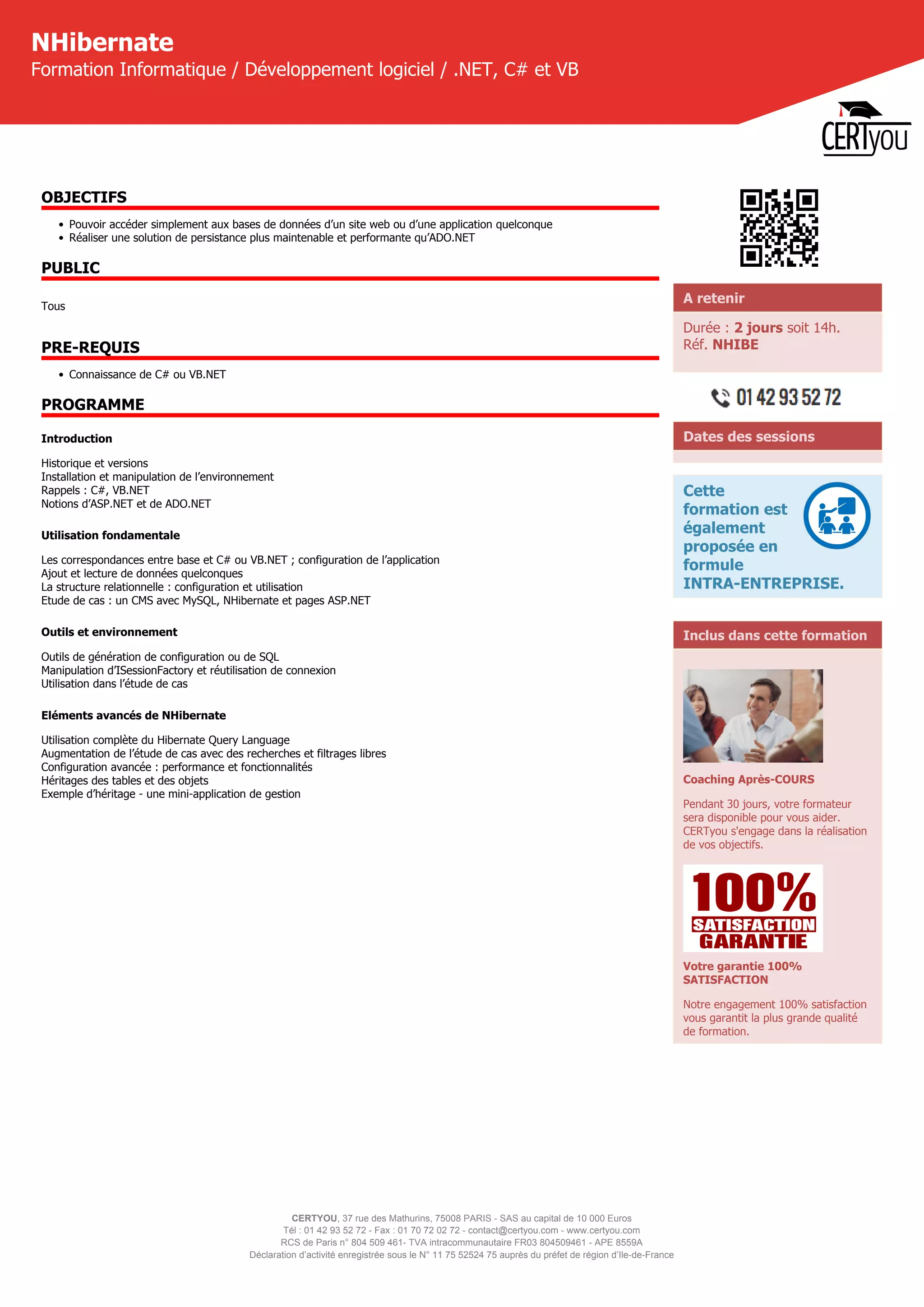 CERTYOU, 37 rue des Mathurins, 75008 PARIS - SAS au capital de 10 000 Euros
Tél : 01 42 93 52 72 - Fax : 01 70 72 02 72 - contact@certyou.com - www.certyou.com
RCS de Paris n° 804 509 461- TVA intracommunautaire FR03 804509461 - APE 8559A
Déclaration d’activité enregistrée sous le N° 11 75 52524 75 auprès du préfet de région d’Ile-de-France
NHibernate
Formation Informatique / Développement logiciel / .NET, C# et VB
OBJECTIFS
• Pouvoir accéder simplement aux bases de données d’un site web ou d’une application quelconque
• Réaliser une solution de persistance plus maintenable et performante qu’ADO.NET
PUBLIC
Tous
PRE-REQUIS
• Connaissance de C# ou VB.NET
PROGRAMME
Introduction
Historique et versions
Installation et manipulation de l’environnement
Rappels : C#, VB.NET
Notions d’ASP.NET et de ADO.NET
Utilisation fondamentale
Les correspondances entre base et C# ou VB.NET ; configuration de l’application
Ajout et lecture de données quelconques
La structure relationnelle : configuration et utilisation
Etude de cas : un CMS avec MySQL, NHibernate et pages ASP.NET
Outils et environnement
Outils de génération de configuration ou de SQL
Manipulation d’ISessionFactory et réutilisation de connexion
Utilisation dans l’étude de cas
Eléments avancés de NHibernate
Utilisation complète du Hibernate Query Language
Augmentation de l’étude de cas avec des recherches et filtrages libres
Configuration avancée : performance et fonctionnalités
Héritages des tables et des objets
Exemple d’héritage - une mini-application de gestion
A retenir
Durée : 2 jours soit 14h.
Réf. NHIBE
Dates des sessions
Cette
formation est
également
proposée en
formule
INTRA-ENTREPRISE.
Inclus dans cette formation
Coaching Après-COURS
Pendant 30 jours, votre formateur
sera disponible pour vous aider.
CERTyou s'engage dans la réalisation
de vos objectifs.
Votre garantie 100%
SATISFACTION
Notre engagement 100% satisfaction
vous garantit la plus grande qualité
de formation.