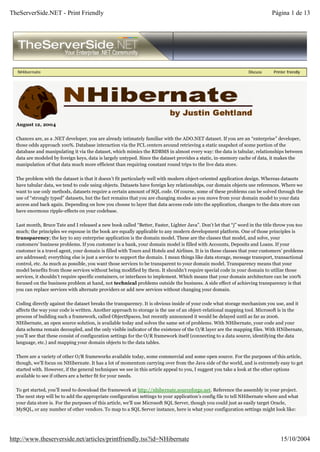 TheServerSide.NET - Print Friendly                                                                                          Página 1 de 13




   NHibernate                                                                                                    Discuss     Printer friendly




  August 12, 2004

  Chances are, as a .NET developer, you are already intimately familiar with the ADO.NET dataset. If you are an “enterprise” developer,
  those odds approach 100%. Database interaction via the FCL centers around retrieving a static snapshot of some portion of the
  database and manipulating it via the dataset, which mimics the RDBMS in almost every way: the data is tabular, relationships between
  data are modeled by foreign keys, data is largely untyped. Since the dataset provides a static, in-memory cache of data, it makes the
  manipulation of that data much more efficient than requiring constant round trips to the live data store.

  The problem with the dataset is that it doesn’t fit particularly well with modern object-oriented application design. Whereas datasets
  have tabular data, we tend to code using objects. Datasets have foreign key relationships, our domain objects use references. Where we
  want to use only methods, datasets require a certain amount of SQL code. Of course, some of these problems can be solved through the
  use of “strongly typed” datasets, but the fact remains that you are changing modes as you move from your domain model to your data
  access and back again. Depending on how you choose to layer that data access code into the application, changes to the data store can
  have enormous ripple-effects on your codebase.

  Last month, Bruce Tate and I released a new book called “Better, Faster, Lighter Java”. Don’t let that “j” word in the title throw you too
  much; the principles we espouse in the book are equally applicable to any modern development platform. One of those principles is
  transparency; the key to any enterprise application is the domain model. These are the classes that model, and solve, your
  customers’ business problems. If you customer is a bank, your domain model is filled with Accounts, Deposits and Loans. If your
  customer is a travel agent, your domain is filled with Tours and Hotels and Airlines. It is in these classes that your customers’ problems
  are addressed; everything else is just a service to support the domain. I mean things like data storage, message transport, transactional
  control, etc. As much as possible, you want those services to be transparent to your domain model. Transparency means that your
  model benefits from those services without being modified by them. It shouldn’t require special code in your domain to utilize those
  services, it shouldn’t require specific containers, or interfaces to implement. Which means that your domain architecture can be 100%
  focused on the business problem at hand, not technical problems outside the business. A side effect of achieving transparency is that
  you can replace services with alternate providers or add new services without changing your domain.

  Coding directly against the dataset breaks the transparency. It is obvious inside of your code what storage mechanism you use, and it
  affects the way your code is written. Another approach to storage is the use of an object-relational mapping tool. Microsoft is in the
  process of building such a framework, called ObjectSpaces, but recently announced it would be delayed until as far as 2006.
  NHibernate, an open source solution, is available today and solves the same set of problems. With NHibernate, your code and your
  data schema remain decoupled, and the only visible indicator of the existence of the O/R layer are the mapping files. With HNibernate,
  you’ll see that these consist of configuration settings for the O/R framework itself (connecting to a data source, identifying the data
  language, etc.) and mapping your domain objects to the data tables.

  There are a variety of other O/R frameworks available today, some commercial and some open source. For the purposes of this article,
  though, we’ll focus on NHibernate. It has a lot of momentum carrying over from the Java side of the world, and is extremely easy to get
  started with. However, if the general techniques we see in this article appeal to you, I suggest you take a look at the other options
  available to see if others are a better fit for your needs.

  To get started, you’ll need to download the framework at http://nhibernate.sourceforge.net. Reference the assembly in your project.
  The next step will be to add the appropriate configuration settings to your application’s config file to tell NHibernate where and what
  your data store is. For the purposes of this article, we’ll use Microsoft SQL Server, though you could just as easily target Oracle,
  MySQL, or any number of other vendors. To map to a SQL Server instance, here is what your configuration settings might look like:




http://www.theserverside.net/articles/printfriendly.tss?id=NHibernate                                                            15/10/2004