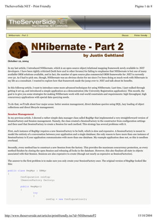 TheServerSide.NET - Print Friendly                                                                                          Página 1 de 8




   NHibernate - Part 2                                                                                         Discuss     Printer friendly




  October 12, 2004

  In my last article, I introduced NHibernate, which is an open-source object/relational mapping framework newly available to .NET
  developers. I have been rightly criticized (both here and in other forums) for failing to emphasize that NHibernate is but one of many
  available ORM solutions available, and in fact, the number of open source plus commercial ORM frameworks for .NET is currently
  over 50. As I had to pick one, though, NHibernate was an obvious choice for me since I’ve been doing so much work with Hibernate in
  my life as a consultant. I wanted to explore how that framework made the jump over to .NET and talk about its benefits.

  In this followup article, I want to introduce some more advanced techniques for using NHibernate. Last time, I just walked through
  getting it set up, and introduced a simple application as a demonstration (the University Registration application). This month, the
  goal is to give you some strategies for making NHibernate work with real-world constraints and requirements: high throughput, high
  concurrency applications with special data querying needs.

  To do that, we’ll talk about four major areas: better session management, direct database queries using HQL, lazy loading of object
  collections and direct lifecycle management.

  Session Management
  In my previous article, I showed a rather simple data manager class called RegMgr that implemented a very straightforward version of
  SessionFactory and Session management. Namely, the class created a SessionFactory in the constructor from configuration settings
  and then used that SessionFactory to create a Session for each method. This strategy has several problems with it.

  First, each instance of RegMgr requires a new SessionFactory to be built, which is slow and expensive. A SessionFactory is meant to
  model the entirety of a conversation between your application and a single database; the only reason to have more than one instance of
  SessionFactory is if your application communicates with more than one database. My example application does not, so this is needless
  overhead.

  Secondly, every method has to construct a new Session from the factory. This provides the maximum concurrency protection, as every
  method finishes by closing the open Session and releasing all locks in the database. However, this also finalizes all state in objects
  associated with that Session. Sessions are also expensive to create (though not nearly as expensive as SessionFactories).

  The answer to the first problem is to make sure you only create your SessionFactory once. The original version of RegMgr looked like
  this:

  public class RegMgr : DBMgr
  {
           Configuration config;
           ISessionFactory factory;

              public RegMgr()
              {
                       try
                       {
                                      config = new Configuration();




http://www.theserverside.net/articles/printfriendly.tss?id=NHibernateP2                                                        15/10/2004