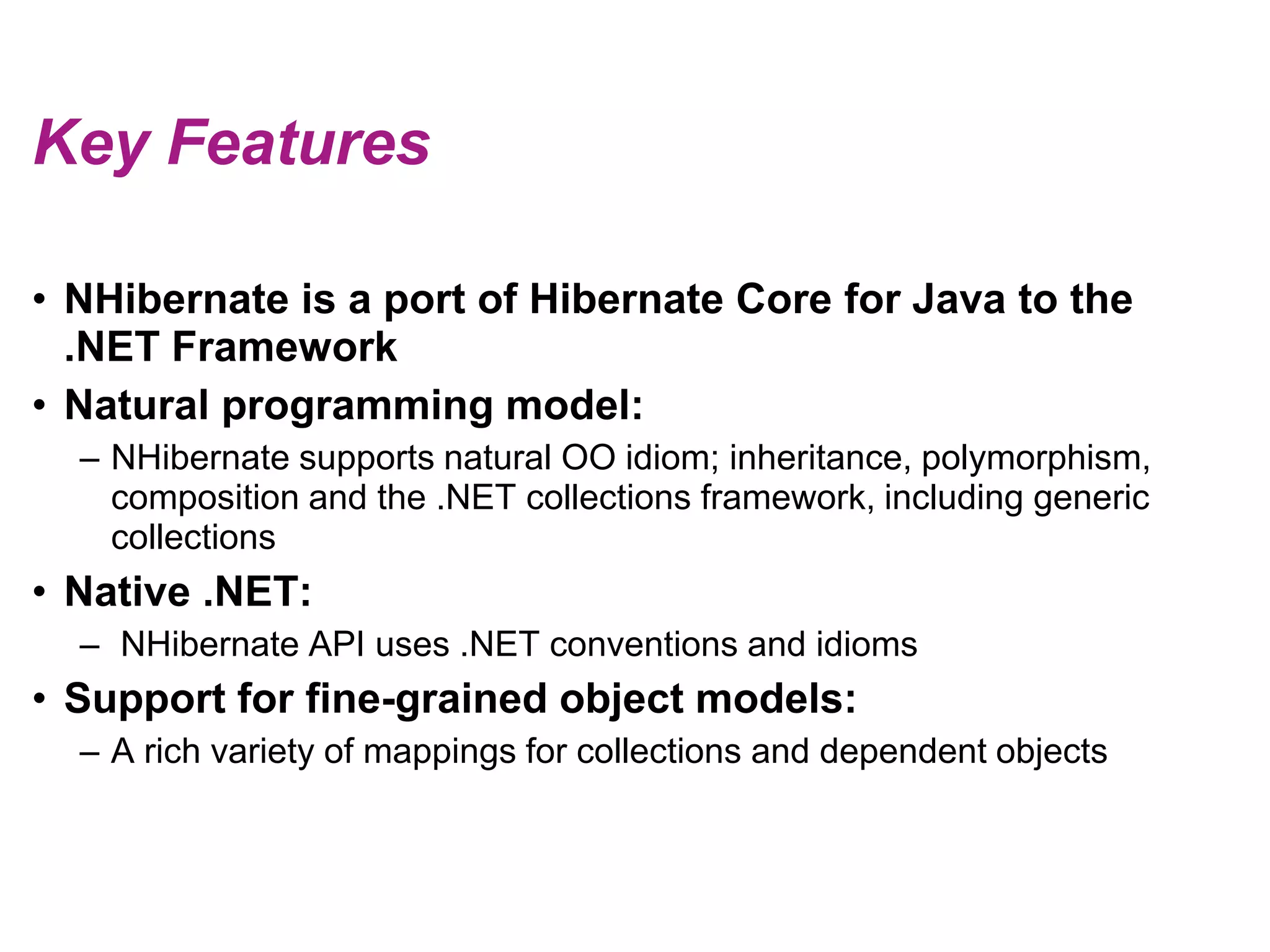 Key FeaturesNHibernate is a port of Hibernate Core for Java to the .NET FrameworkNatural programming model:NHibernate supports natural OO idiom; inheritance, polymorphism, composition and the .NET collections framework, including generic collectionsNative .NET: NHibernate API uses .NET conventions and idiomsSupport for fine-grained object models:A rich variety of mappings for collections and dependent objects