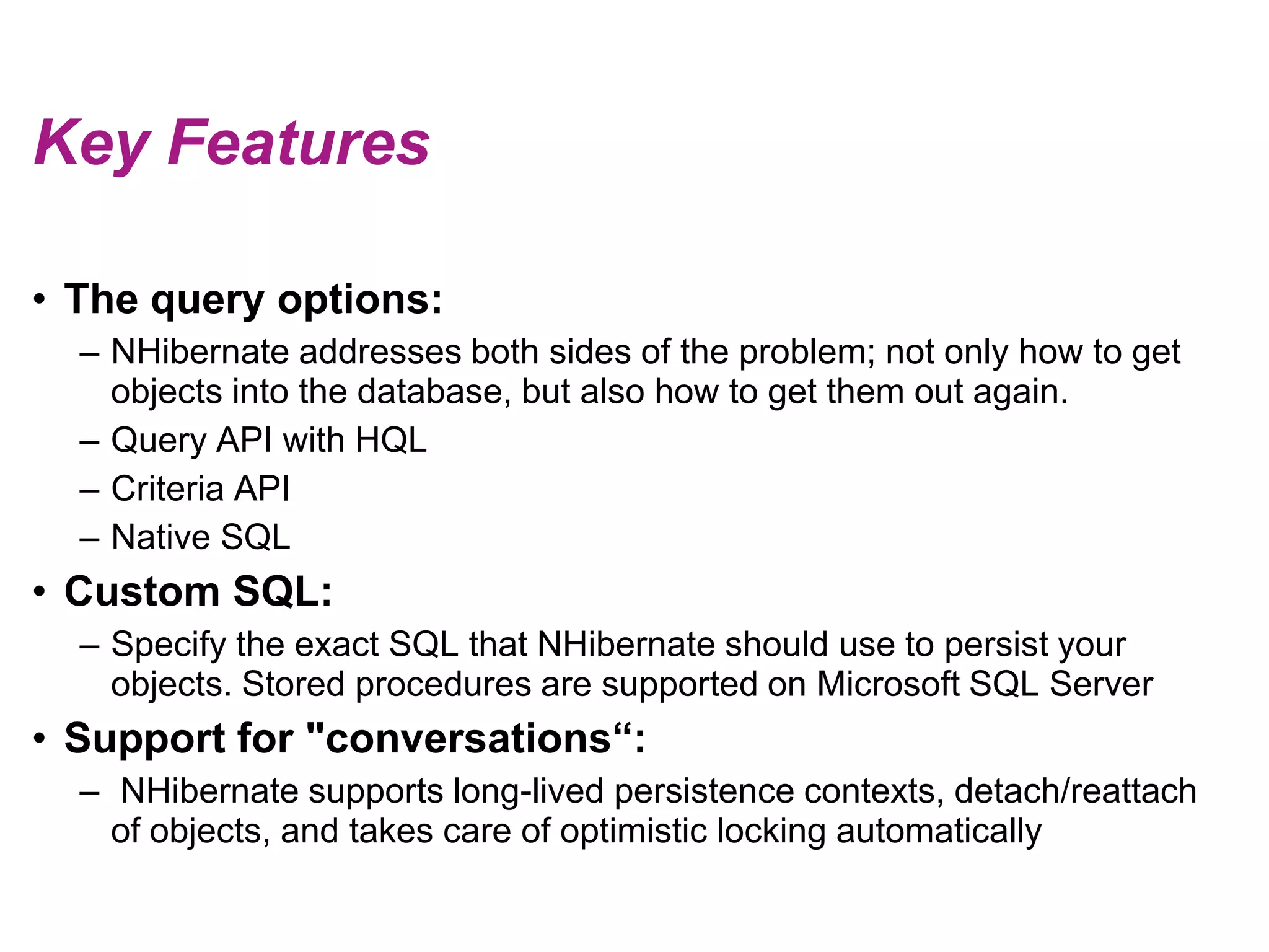 Key FeaturesThe query options:NHibernate addresses both sides of the problem; not only how to get objects into the database, but also how to get them out again.Query API with HQLCriteria APINative SQLCustom SQL:Specify the exact SQL that NHibernate should use to persist your objects. Stored procedures are supported on Microsoft SQL ServerSupport for "conversations“: NHibernate supports long-lived persistence contexts, detach/reattach of objects, and takes care of optimistic locking automatically 
