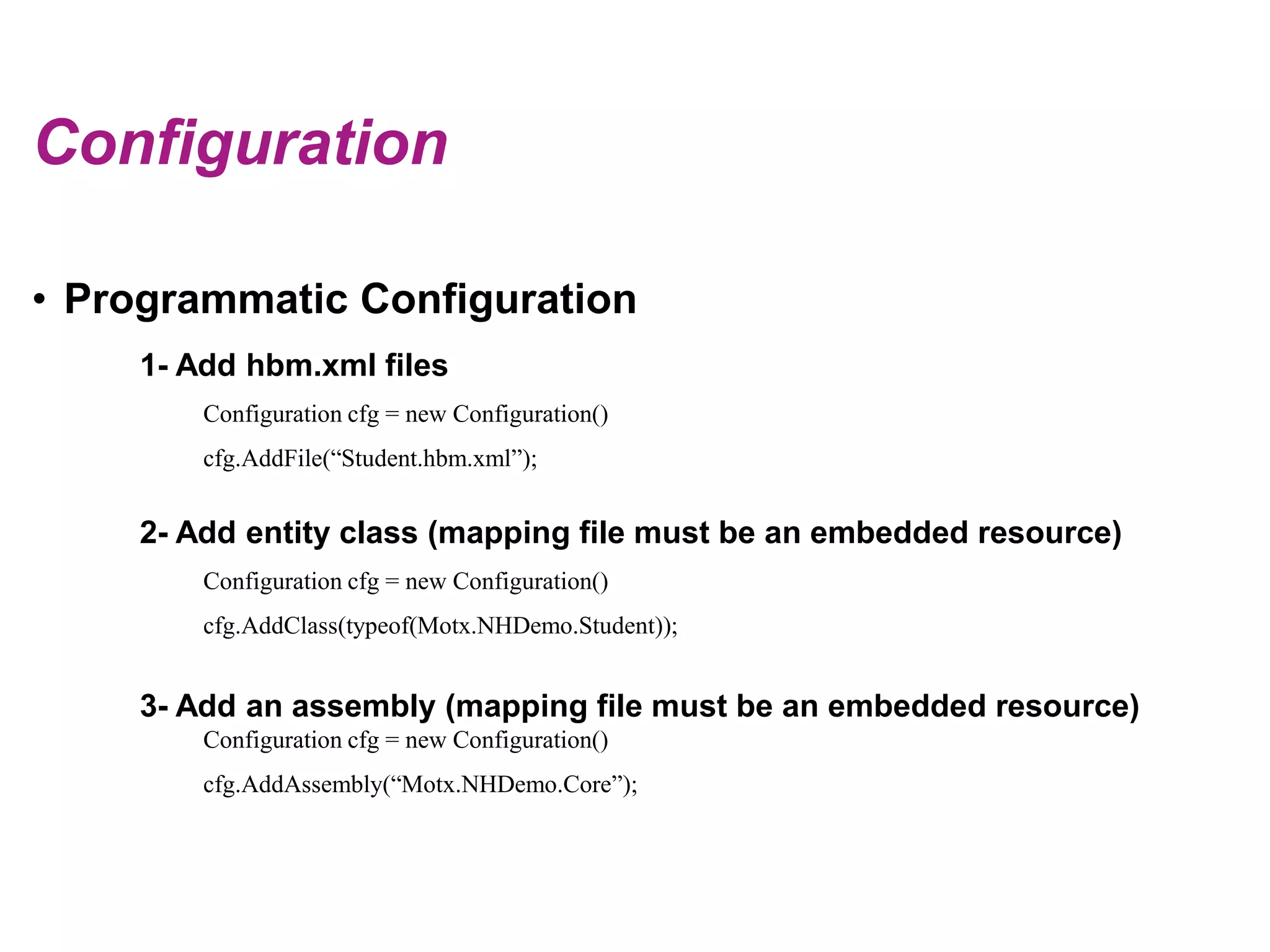 ConfigurationProgrammatic Configuration1- Add hbm.xml filesConfiguration cfg = new Configuration() cfg.AddFile(“Student.hbm.xml”);2- Add entity class (mapping file must be an embedded resource)Configuration cfg = new Configuration() cfg.AddClass(typeof(Motx.NHDemo.Student));3- Add an assembly (mapping file must be an embedded resource)Configuration cfg = new Configuration() cfg.AddAssembly(“Motx.NHDemo.Core”);