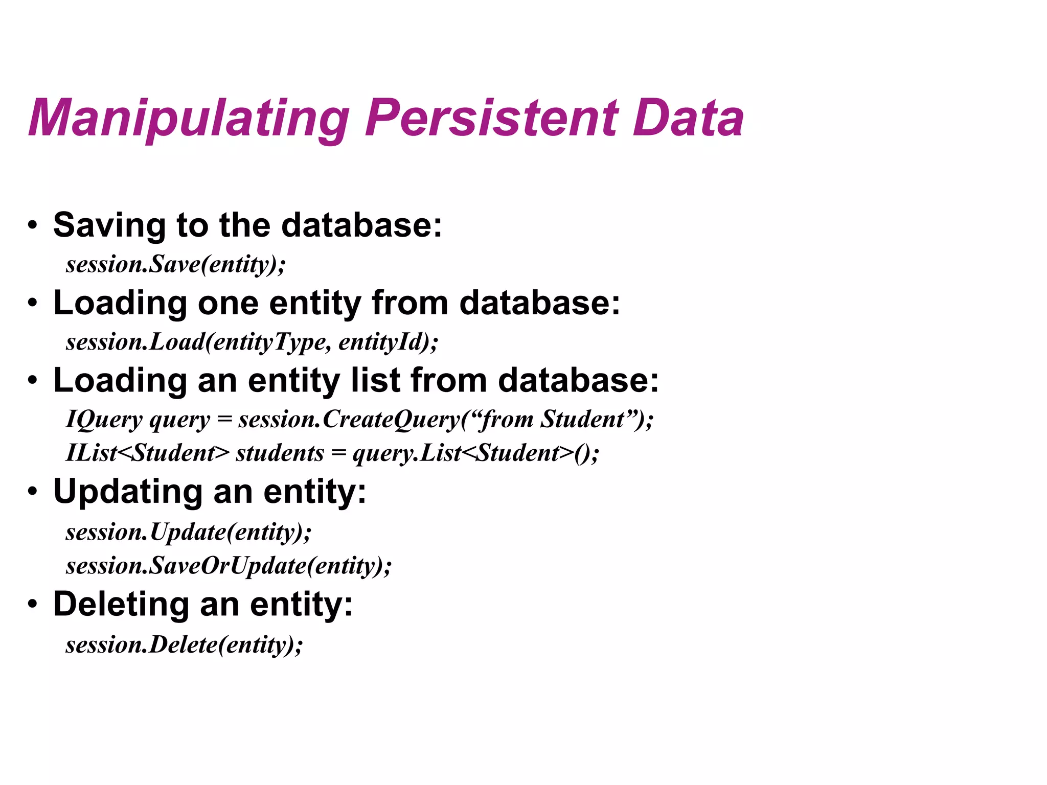 Manipulating Persistent DataSaving to the database:session.Save(entity);Loading one entity from database:session.Load(entityType, entityId);Loading an entity list from database:IQuery query = session.CreateQuery(“from Student”);IList<Student> students = query.List<Student>();Updating an entity:session.Update(entity);session.SaveOrUpdate(entity);Deleting an entity:session.Delete(entity);