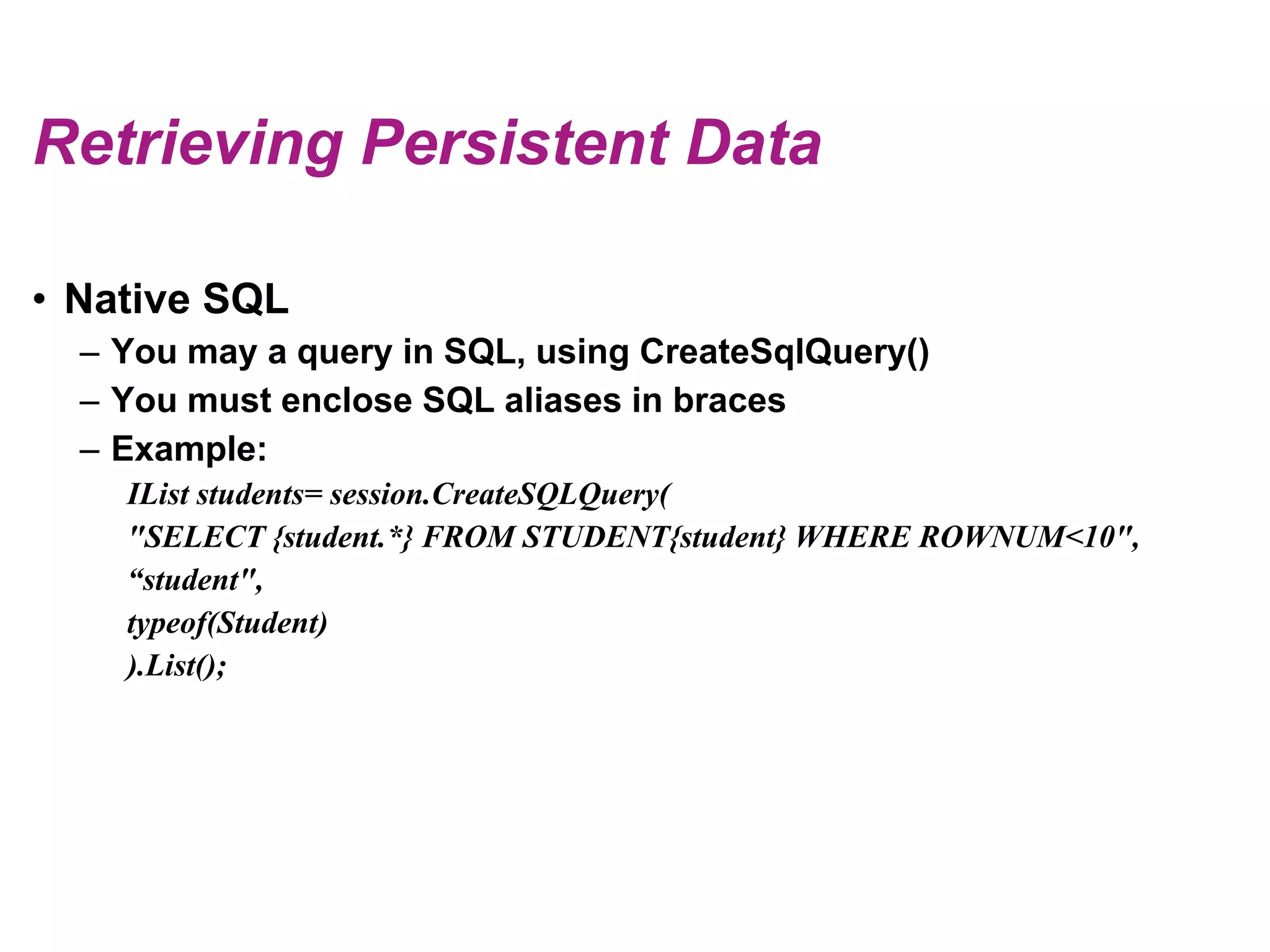 Retrieving Persistent DataNative SQLYoumay a query in SQL, usingCreateSqlQuery()Youmustenclose SQL aliases in bracesExample:IList students= session.CreateSQLQuery("SELECT {student.*} FROM STUDENT{student} WHERE ROWNUM<10",“student",typeof(Student)).List();