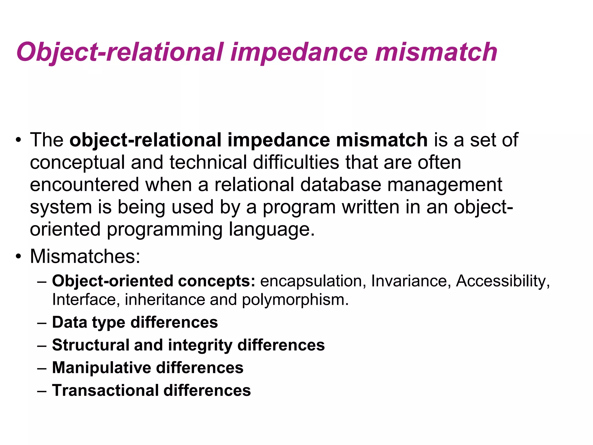 Object-relational impedance mismatchThe object-relational impedance mismatch is a set of conceptual and technical difficulties that are often encountered when a relational database management system is being used by a program written in an object-oriented programming language.Mismatches:Object-oriented concepts: encapsulation, Invariance, Accessibility, Interface, inheritance and polymorphism.Data type differencesStructural and integrity differencesManipulative differencesTransactional differences