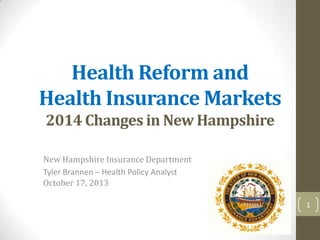 Health Reform and
Health Insurance Markets
2014 Changes in New Hampshire
New Hampshire Insurance Department
Tyler Brannen – Health Policy Analyst
October 17, 2013
1

 