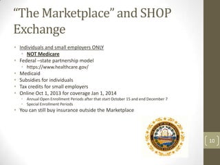“The Marketplace” and SHOP
Exchange
• Individuals and small employers ONLY
• NOT Medicare
• Federal –state partnership model
• https://www.healthcare.gov/

•
•
•
•

Medicaid
Subsidies for individuals
Tax credits for small employers
Online Oct 1, 2013 for coverage Jan 1, 2014
• Annual Open Enrollment Periods after that start October 15 and end December 7
• Special Enrollment Periods

• You can still buy insurance outside the Marketplace

10

 