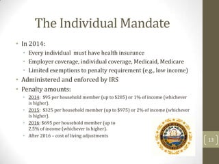 The Individual Mandate
• In 2014:
• Every individual must have health insurance
• Employer coverage, individual coverage, Medicaid, Medicare
• Limited exemptions to penalty requirement (e.g., low income)

• Administered and enforced by IRS
• Penalty amounts:
• 2014: $95 per household member (up to $285) or 1% of income (whichever
is higher).
• 2015: $325 per household member (up to $975) or 2% of income (whichever
is higher).
• 2016: $695 per household member (up to
$2095) or
2.5% of income (whichever is higher).
• After 2016 – cost of living adjustments

13

 
