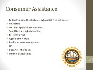 Consumer Assistance
•
•
•
•
•
•
•
•
•
•

Federal website (HealthCare.gov) and toll free call center
Navigators
Certified Application Counselors
Small Business Administration
NH Health Plan
Agents and brokers
Health insurance companies
IRS
Department of Labor
Consumer advocates
14

 