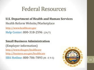 Federal Resources
U.S. Department of Health and Human Services
Health Reform Website/Marketplace
http://www.healthcare.gov

Help Center: 800-318-2596

(24/7)

Small Business Administration
(Employer information)
http://www.sba.gov/healthcare
http://business.usa.gov/healthcare

SBA Hotline: 800-706-7893 (M - F, 9-5)

15

 