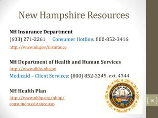 New Hampshire Resources
NH Insurance Department
(603) 271-2261 Consumer Hotline: 800-852-3416
http://www.nh.gov/insurance

NH Department of Health and Human Services
http://www.dhhs.nh.gov

Medicaid – Client Services: (800) 852-3345, ext. 4344
NH Health Plan
http://www.nhhp.org/nhhp/
consumerassistance.asp

16

 