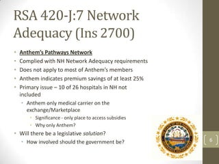 RSA 420-J:7 Network
Adequacy (Ins 2700)
•
•
•
•
•

Anthem’s Pathways Network
Complied with NH Network Adequacy requirements
Does not apply to most of Anthem’s members
Anthem indicates premium savings of at least 25%
Primary issue – 10 of 26 hospitals in NH not
included
• Anthem only medical carrier on the
exchange/Marketplace
• Significance - only place to access subsidies
• Why only Anthem?

• Will there be a legislative solution?
• How involved should the government be?

6

 