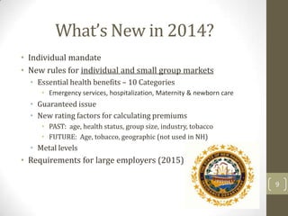 What’s New in 2014?
• Individual mandate
• New rules for individual and small group markets
• Essential health benefits – 10 Categories
• Emergency services, hospitalization, Maternity & newborn care

• Guaranteed issue
• New rating factors for calculating premiums
• PAST: age, health status, group size, industry, tobacco
• FUTURE: Age, tobacco, geographic (not used in NH)

• Metal levels

• Requirements for large employers (2015)
9

 