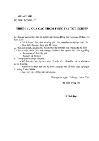 KHOA CƠ KHÍ
BỘ MÔN ĐỘNG LỰC
NHIỆM VỤ CỦA CÁC NHÓM THỰC TẬP TỐT NGHIỆP
1. Nhận đề cương thực tập tốt nghiệp tại bộ môn Động lực vào ngày 20 tháng 12
năm 2008)
- Phô tô thành 2 bản, nhóm trưởng giữ 1 bản, nộp cho đơn vị thực tập 1 bản
- Thực hiện theo nội dung của đề cương
2. Nhận danh sách, quyết định, mẫu hợp đồng thực tập của Trường tại bộ môn
3. Lấy xác nhận và dấu (tròn hoặc vuông) của đơn vị thực tập vào bản 2 bản hợp đồng
- 1 bản do cơ sở thực tập giữ
- 1 bản gửi về bộ môn
4. Trong quá trình thực tập phải:
- Viết báo cáo thực tập theo mẫu, có nhận xét, chấm điểm và xác nhận của
cơ sở thực tập.
- Nộp báo cáo thực tập cho bộ môn Động lực khi kết thúc thực tập (ngày
21 tháng 2 năm 2009)
- Xem lịch bảo vệ thực tập tại bộ môn.
Thái nguyên, ngày 12 tháng 12 năm 2008
Bộ môn Động lực
Lê Đình Đạt
 