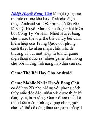Nhiệt Huyết Bang Chủ là một tựa game
mobile online khá hay dành cho điện
thoại Android và iOS. Game có tên gốc
là Nhiệt Huyết Manh Chủ được phát triển
bởi Công Ty Vũ Hán. Nhiệt Huyết bang
chủ thuộc thể loại thẻ bài và lấy bối cảnh
kiếm hiệp của Trung Quốc với phong
cách thiết kế nhân nhận chibi khá dễ
thương và bắt mắt. Đây là tựa tải game
điện thoại được rất nhiều game thủ mong
chờ bởi những tính năng hấp dẫn của nó.
Game Thẻ Bài Hay Cho Android
Game Mobile Nhiệt Huyết Bang Chủ
có đồ họa 2D nhẹ nhàng với phong cách
thủy mắc độc đáo, nhân vật được thiết kế
đáng yêu, tươi sáng. Game được thiết kế
theo kiểu màn hình dọc giúp cho người
chơi có thể dễ dàng thao tác game bằng 1
 