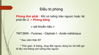 Phòng thứ phát : Khi có luồng trào ngược hoặc tái
phát lần 2 -> Phòng bằng
« sát khuẩn niệu »
TMT.SMX - Furanes - Céphalo I - Acide nalidixique
* Sau viêm thận BT
* Thời gian: 6 tháng, chụp BQ ngược dòng lúc trẻ biết gọi
đi tiểu mà không còn luồng trào ngược
Điều trị phòng
 