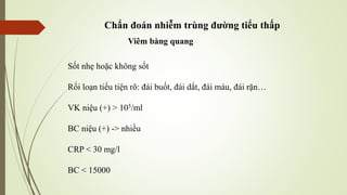Chẩn đoán nhiễm trùng đường tiểu thấp
Viêm bàng quang
Sốt nhẹ hoặc không sốt
Rối loạn tiểu tiện rõ: đái buốt, đái dắt, đái máu, đái rặn…
VK niệu (+) > 105/ml
BC niệu (+) -> nhiều
CRP < 30 mg/l
BC < 15000
 