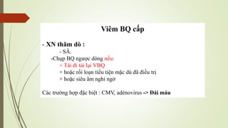 Viêm BQ cấp
- XN thăm dò :
- SÂ.
-Chụp BQ ngược dòng nếu:
+ Tái đi tái lại VBQ
+ hoặc rối loạn tiểu tiện mặc dù đã điều trị
+ hoặc siêu âm nghi ngờ
Các trường hợp đặc biệt : CMV, adénovirus -> Đái máu
 