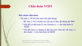 Chẩn đoán NTĐT
Tiêu chuẩn chẩn đoán:
- VK niệu ≥ 105/ml (cấy nước tiểu giữa dòng)
- BC niệu ≥ 10/vi trường (soi cặn sau ly tâm, độ phóng đại 400)
* Nếu BN có dấu hiệu LS mà VKniệu (-) → vẫn chẩn đoán là
NKĐT
* Nếu BC niệu (+), không có dấu hiệu LS, 2 lần cấy VK niệu (+)
đơn thuần → vẫn chẩn đoán là NKĐT
Kate Verier John (1992): “Lower and upper urinary tract infection in children”.
Oxford textbook of clinical nephrology. Oxford university press, vol 3: 1699-1716
 