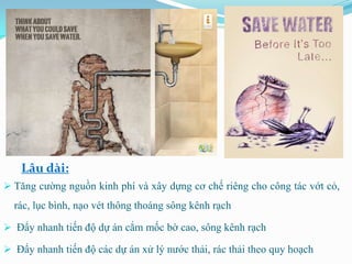 Lâu dài:
 Tăng cường nguồn kinh phí và xây dựng cơ chế riêng cho công tác vớt cỏ,
  rác, lục bình, nạo vét thông thoáng sông kênh rạch

 Đẩy nhanh tiến độ dự án cắm mốc bờ cao, sông kênh rạch

 Đẩy nhanh tiến độ các dự án xử lý nước thải, rác thải theo quy hoạch
 
