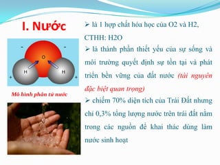 I. Nước              là 1 hợp chất hóa học của O2 và H2,
                       CTHH: H2O
                        là thành phần thiết yếu của sự sống và
                       môi trường quyết định sự tồn tại và phát
                       triển bền vững của đất nước (tài nguyên
                       đặc biệt quan trọng)
Mô hình phân tử nước
                        chiếm 70% diện tích của Trái Đất nhưng
                       chỉ 0,3% tổng lượng nước trên trái đất nằm
                       trong các nguồn để khai thác dùng làm
                       nước sinh hoạt
 