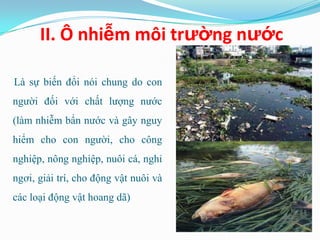 II. Ô nhiễm môi trường nước

Là sự biến đổi nói chung do con
người đối với chất lượng nước
(làm nhiễm bẩn nước và gây nguy
hiểm cho con người, cho công
nghiệp, nông nghiệp, nuôi cá, nghỉ
ngơi, giải trí, cho động vật nuôi và
các loại động vật hoang dã)
 
