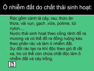 Ô nhiễm đất do chất thải sinh hoạt:
  Rác   gồm cành lá cây, rau, thức ăn
   thừa, vải vụn, gạch ,vữa, polime, túi
   nylon....
  Nước thải sinh hoạt theo cống rãnh đổ ra
   mương và có thể đổ ra đồng ruộng kéo
   theo phân rác và làm ô nhiễm đất.
  Sự đốt rác tạo ra khí độc theo gió đi rất
   xa, tro có thể còn chứa chất độc làm ô
   nhiễm đất và cây trồng.
 