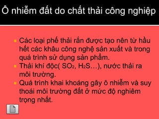 Ô nhiễm đất do chất thải công nghiệp


     Các loại phế thải rắn được tạo nên từ hầu
      hết các khâu công nghệ sản xuất và trong
      quá trình sử dụng sản phẩm.
     Thải khí độc( SO2, H2S…), nước thải ra
      môi trường.
     Quá trình khai khoáng gây ô nhiễm và suy
      thoái môi trường đất ở mức độ nghiêm
      trọng nhất.
 