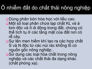 Ô nhiễm đất do chất thải nông nghiệp

  Dùng phân bón hóa học với liều cao.
  Một số loại phân chứa tạp chất KL và   á
   kim độc và ít di động trong đất, chúng có
   thể tích tụ ở các tầng mặt của đất nơi có
   rễ cây.
  Sự lên men hiếm khí tạo ra các hợp chất
   S và N độc từ các núi rác khổng lồ có
   nguồn gốc nông nghiệp .
  Sử dụng các loại hóa chất trong nông
   nghiệp và các chất thải đa dạng khác
   (chất phóng xạ).
 