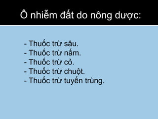 Ô nhiễm đất do nông dược:

- Thuốc trừ sâu.
- Thuốc trừ nấm.
- Thuốc trừ cỏ.
- Thuốc trừ chuột.
- Thuốc trừ tuyến trùng.
 