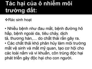Rác sinh hoạt

• Nhiều bệnh như đau mắt, bệnh đường hô
hấp, bệnh ngoài da, tiêu chảy, dịch
tả, thương hàn,… do chất thải rắn gây ra.
• Các chất thải khó phân hủy làm môi trường
mất vệ sinh và mất mỹ quan, tạo cơ hội cho
các loài nấm và vi khuẩn, côn trùng độc hại
phát triển gây độc hại cho con người.
 