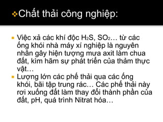 Chất      thải công nghiệp:

   Việc xả các khí độc H2S, SO2… từ các
    ống khói nhà máy xí nghiệp là nguyên
    nhân gây hiện tượng mưa axit làm chua
    đất, kìm hãm sự phát triển của thảm thực
    vật…
   Lượng lớn các phế thải qua các ống
    khói, bãi tập trung rác… Các phế thải này
    rơi xuống đất làm thay đổi thành phần của
    đất, pH, quá trình Nitrat hóa…
 