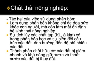 Chất    thải nông nghiệp:
- Tác hại của việc sử dụng phân bón:
 Lạm dụng phân bón không chỉ đe dọa sức
  khỏe con người, mà còn làm mất ổn định
  hệ sinh thái nông nghiệp.
 Sự tích lũy các chất tạp (KL, á kim) có
  trong phân hóa học và sự biến đổi cấu
  trúc của đất. ảnh hưởng đến độ phì nhiêu
  của đất.
 Thành phần chất hữu cơ của đất bị giảm
  nhanh và khả năng giữ nước và thoát
  nước của đất bị thay đổi.
 