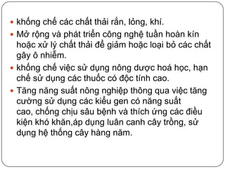  khống chế các chất thải rắn, lỏng, khí.
 Mở rộng và phát triển công nghệ tuần hoàn kín
  hoặc xử lý chất thải để giảm hoặc loại bỏ các chất
  gây ô nhiễm.
 khống chế việc sử dụng nông dược hoá học, hạn
  chế sử dụng các thuốc có độc tính cao.
 Tăng năng suất nông nghiệp thông qua việc tăng
  cường sử dụng các kiểu gen có năng suất
  cao, chống chịu sâu bệnh và thích ứng các điều
  kiện khó khăn,áp dụng luân canh cây trồng, sử
  dụng hệ thống cây hàng năm.
 