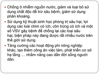  Chống ô nhiễm nguồn nước, giảm và loại bỏ sử
  dụng chất độc để trừ sâu bệnh, giảm sử dụng
  phân khoáng.
 Sử dụng kỹ thuật sinh học phòng trị sâu hại, lợi
  dụng các loài chim có ích, côn trùng có ích và một
  số VSV gây bệnh để chống lại các loại sâu
  hại, biện pháp này đang được rất nhiều nước trên
  thế giới sử dụng.
 Tăng cường các hoạt động phi nông nghiệp
  khác, tạo thêm công ăn việc làm, phát triển cơ sở
  hạ tầng … nhằm nâng cao dần đời sống người
  dân.
 