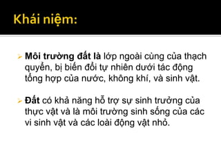  Môitrường đất là lớp ngoài cùng của thạch
 quyển, bị biến đổi tự nhiên dưới tác động
 tổng hợp của nước, không khí, và sinh vật.

 Đất có khả năng hỗ trợ sự sinh trưởng của
 thực vật và là môi trường sinh sống của các
 vi sinh vật và các loài động vật nhỏ.
 