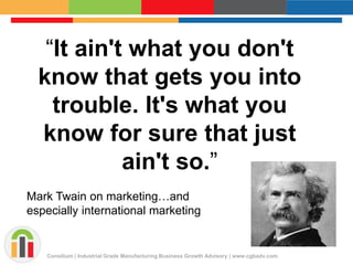 “It ain't what you don't 
know that gets you into 
trouble. It's what you 
know for sure that just 
ain't so.” 
Mark Twain on marketing…and 
especially international marketing 
Consilium | Industrial Grade Manufacturing Business Growth Advisory | www.cgbadv.com 
 