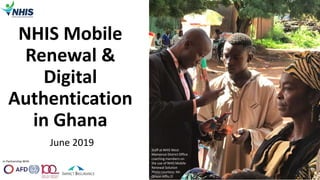 In Partnership With
NHIS Mobile
Renewal &
Digital
Authentication
in Ghana
June 2019
1
Staff at NHIS West
Mamprusi District Office
coaching members on
the use of NHIS Mobile
Renewal Solution
Photo courtesy: Mr.
Orison Afflu 
 