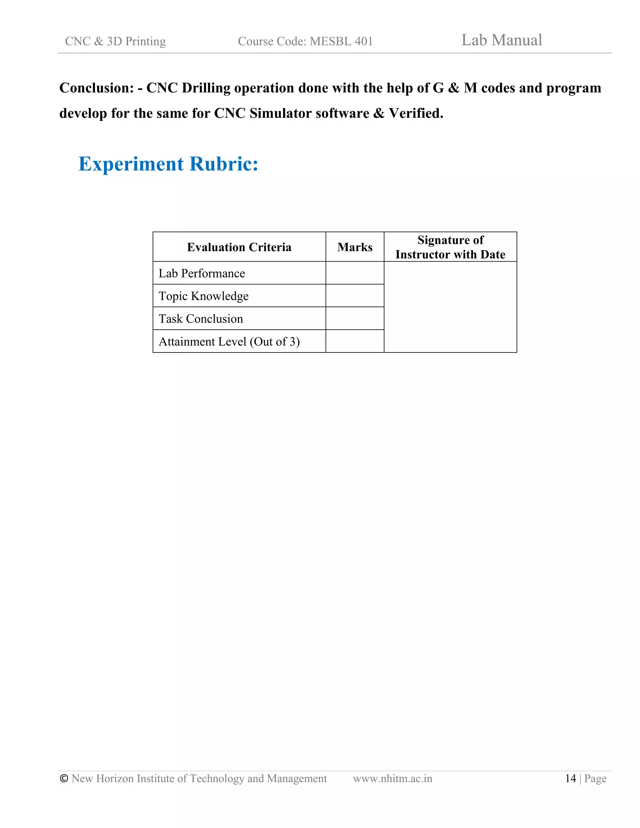 CNC & 3D Printing Course Code: MESBL 401 Lab Manual
© New Horizon Institute of Technology and Management www.nhitm.ac.in 14 | Page
Conclusion: - CNC Drilling operation done with the help of G & M codes and program
develop for the same for CNC Simulator software & Verified.
Experiment Rubric:
Evaluation Criteria Marks
Signature of
Instructor with Date
Lab Performance
Topic Knowledge
Task Conclusion
Attainment Level (Out of 3)
 