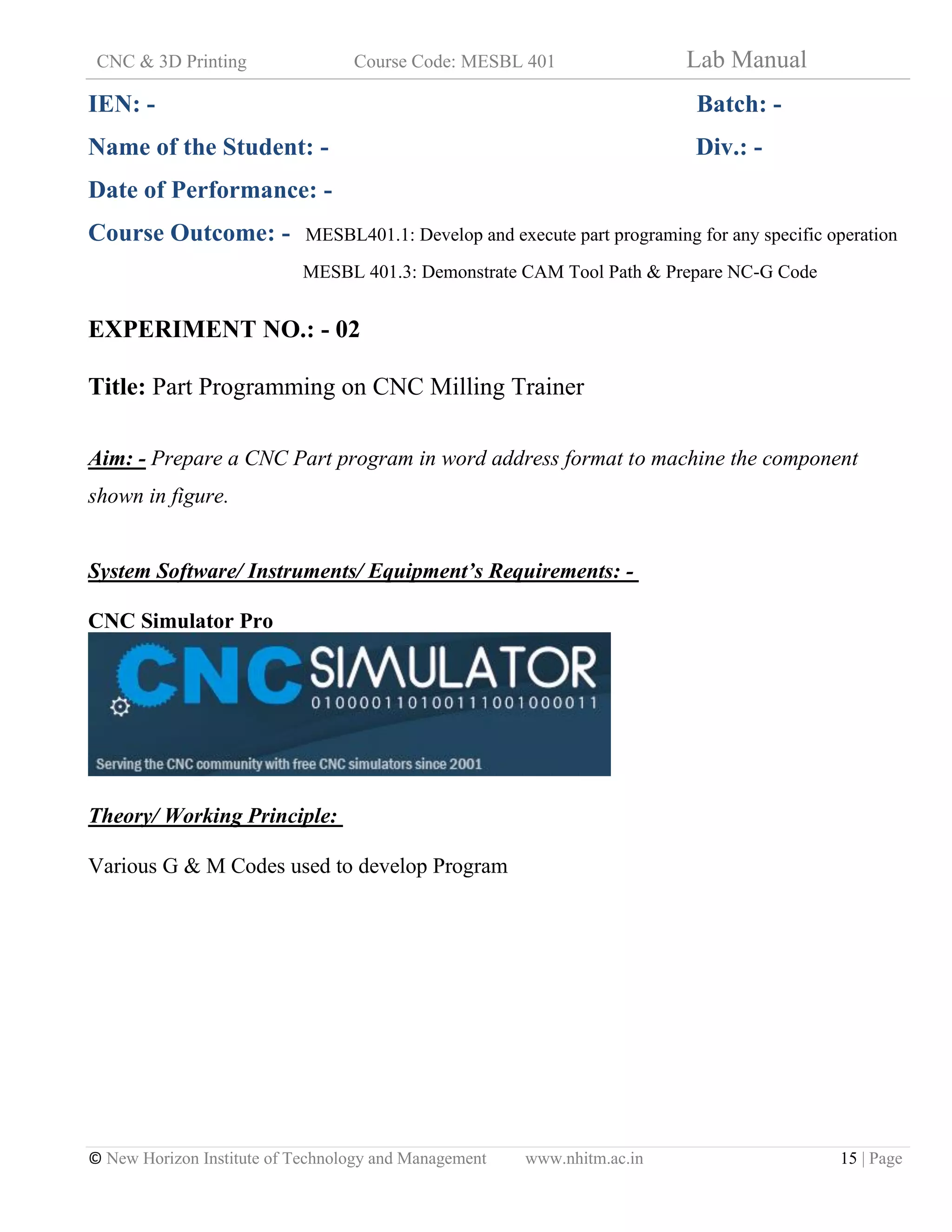 CNC & 3D Printing Course Code: MESBL 401 Lab Manual
© New Horizon Institute of Technology and Management www.nhitm.ac.in 15 | Page
IEN: - Batch: -
Name of the Student: - Div.: -
Date of Performance: -
Course Outcome: - MESBL401.1: Develop and execute part programing for any specific operation
MESBL 401.3: Demonstrate CAM Tool Path & Prepare NC-G Code
EXPERIMENT NO.: - 02
Title: Part Programming on CNC Milling Trainer
Aim: - Prepare a CNC Part program in word address format to machine the component
shown in figure.
System Software/ Instruments/ Equipment’s Requirements: -
CNC Simulator Pro
Theory/ Working Principle:
Various G & M Codes used to develop Program
 