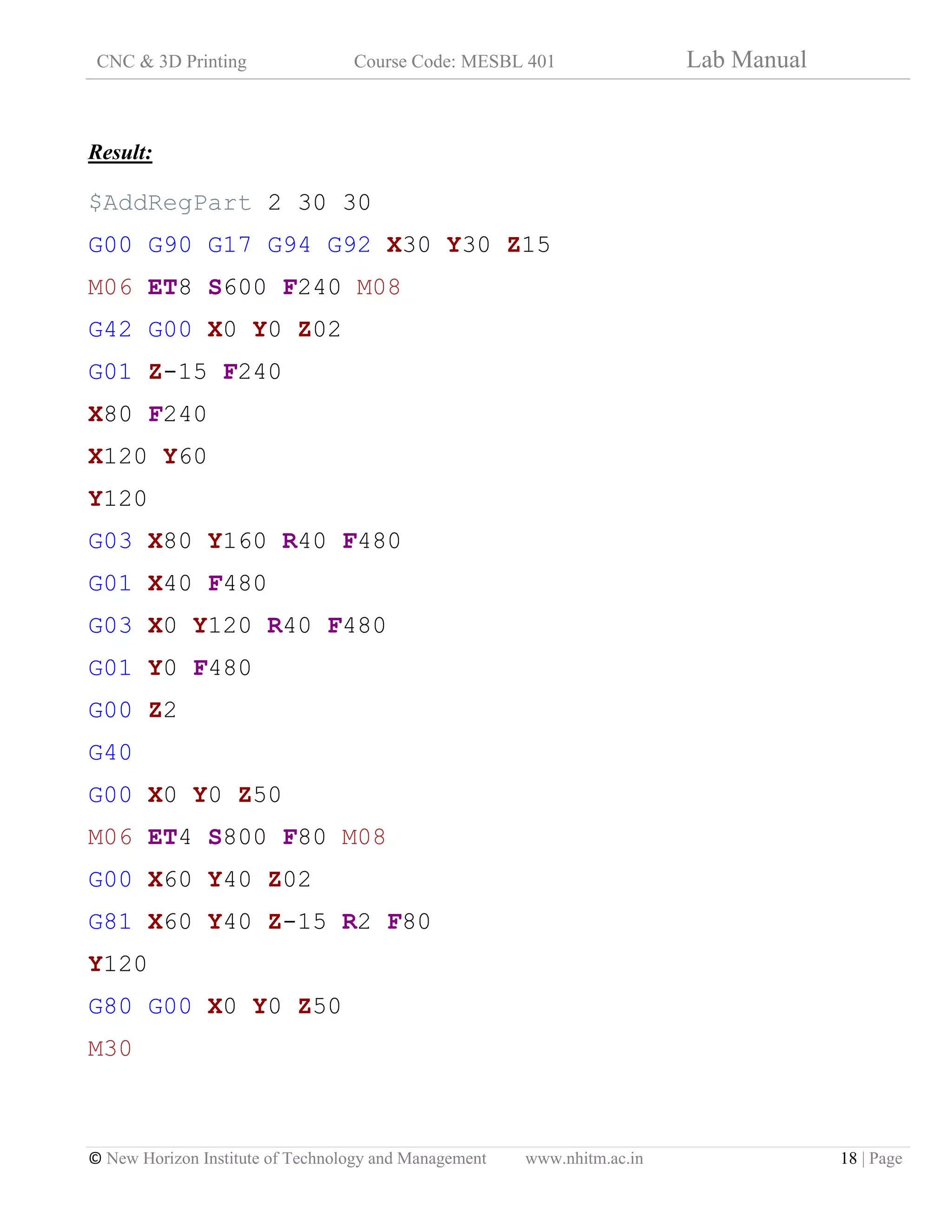 CNC & 3D Printing Course Code: MESBL 401 Lab Manual
© New Horizon Institute of Technology and Management www.nhitm.ac.in 18 | Page
Result:
$AddRegPart 2 30 30
G00 G90 G17 G94 G92 X30 Y30 Z15
M06 ET8 S600 F240 M08
G42 G00 X0 Y0 Z02
G01 Z-15 F240
X80 F240
X120 Y60
Y120
G03 X80 Y160 R40 F480
G01 X40 F480
G03 X0 Y120 R40 F480
G01 Y0 F480
G00 Z2
G40
G00 X0 Y0 Z50
M06 ET4 S800 F80 M08
G00 X60 Y40 Z02
G81 X60 Y40 Z-15 R2 F80
Y120
G80 G00 X0 Y0 Z50
M30
 