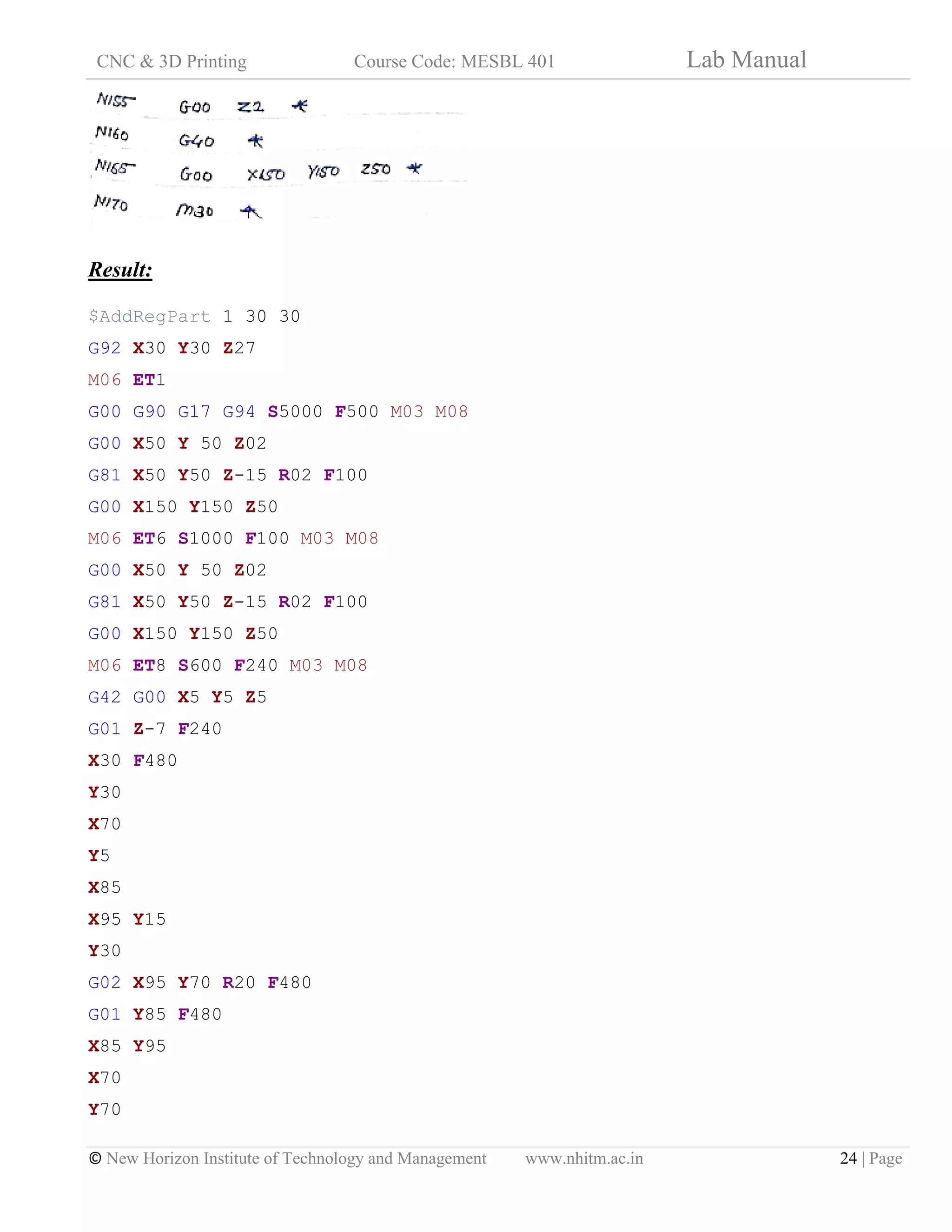 CNC & 3D Printing Course Code: MESBL 401 Lab Manual
© New Horizon Institute of Technology and Management www.nhitm.ac.in 24 | Page
Result:
$AddRegPart 1 30 30
G92 X30 Y30 Z27
M06 ET1
G00 G90 G17 G94 S5000 F500 M03 M08
G00 X50 Y 50 Z02
G81 X50 Y50 Z-15 R02 F100
G00 X150 Y150 Z50
M06 ET6 S1000 F100 M03 M08
G00 X50 Y 50 Z02
G81 X50 Y50 Z-15 R02 F100
G00 X150 Y150 Z50
M06 ET8 S600 F240 M03 M08
G42 G00 X5 Y5 Z5
G01 Z-7 F240
X30 F480
Y30
X70
Y5
X85
X95 Y15
Y30
G02 X95 Y70 R20 F480
G01 Y85 F480
X85 Y95
X70
Y70
 