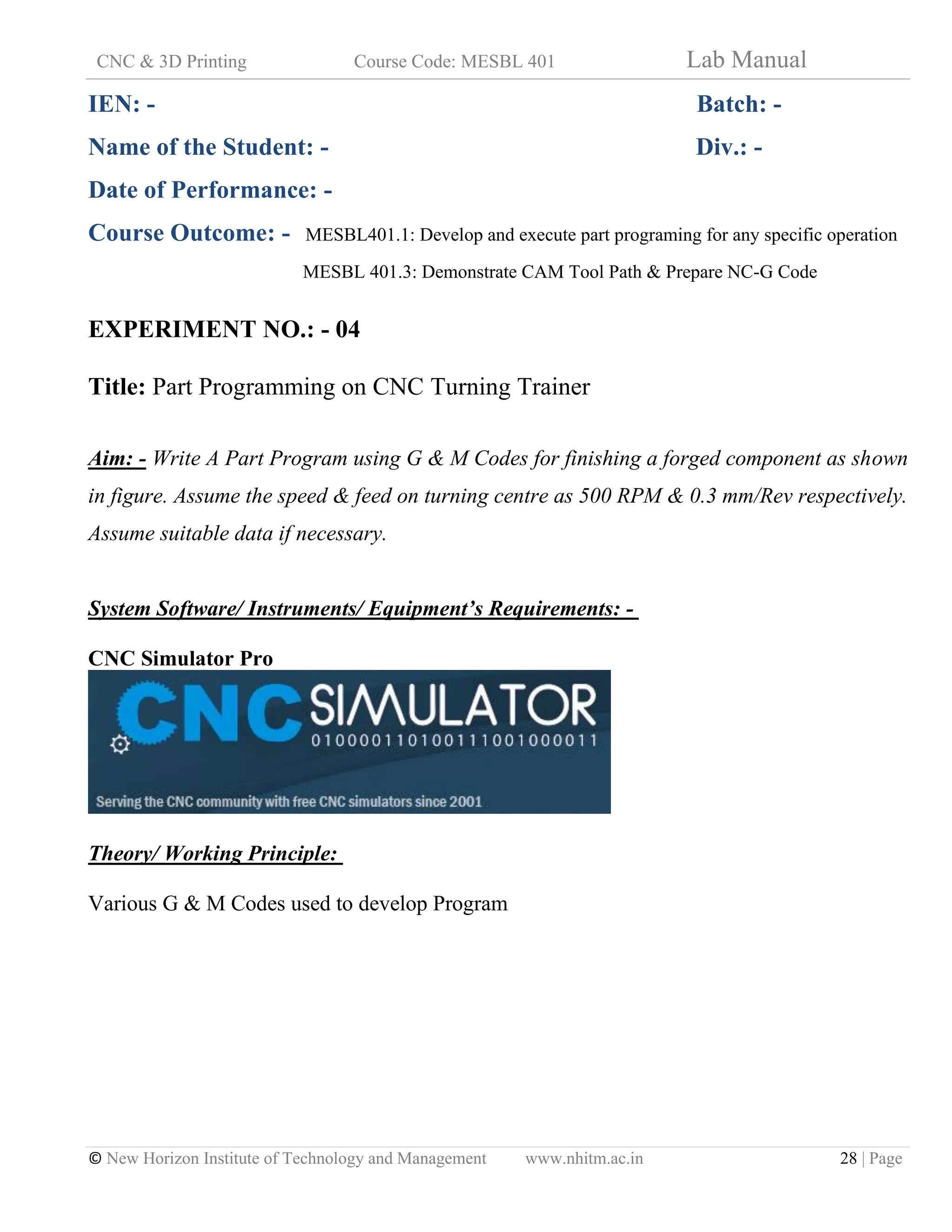 CNC & 3D Printing Course Code: MESBL 401 Lab Manual
© New Horizon Institute of Technology and Management www.nhitm.ac.in 28 | Page
IEN: - Batch: -
Name of the Student: - Div.: -
Date of Performance: -
Course Outcome: - MESBL401.1: Develop and execute part programing for any specific operation
MESBL 401.3: Demonstrate CAM Tool Path & Prepare NC-G Code
EXPERIMENT NO.: - 04
Title: Part Programming on CNC Turning Trainer
Aim: - Write A Part Program using G & M Codes for finishing a forged component as shown
in figure. Assume the speed & feed on turning centre as 500 RPM & 0.3 mm/Rev respectively.
Assume suitable data if necessary.
System Software/ Instruments/ Equipment’s Requirements: -
CNC Simulator Pro
Theory/ Working Principle:
Various G & M Codes used to develop Program
 