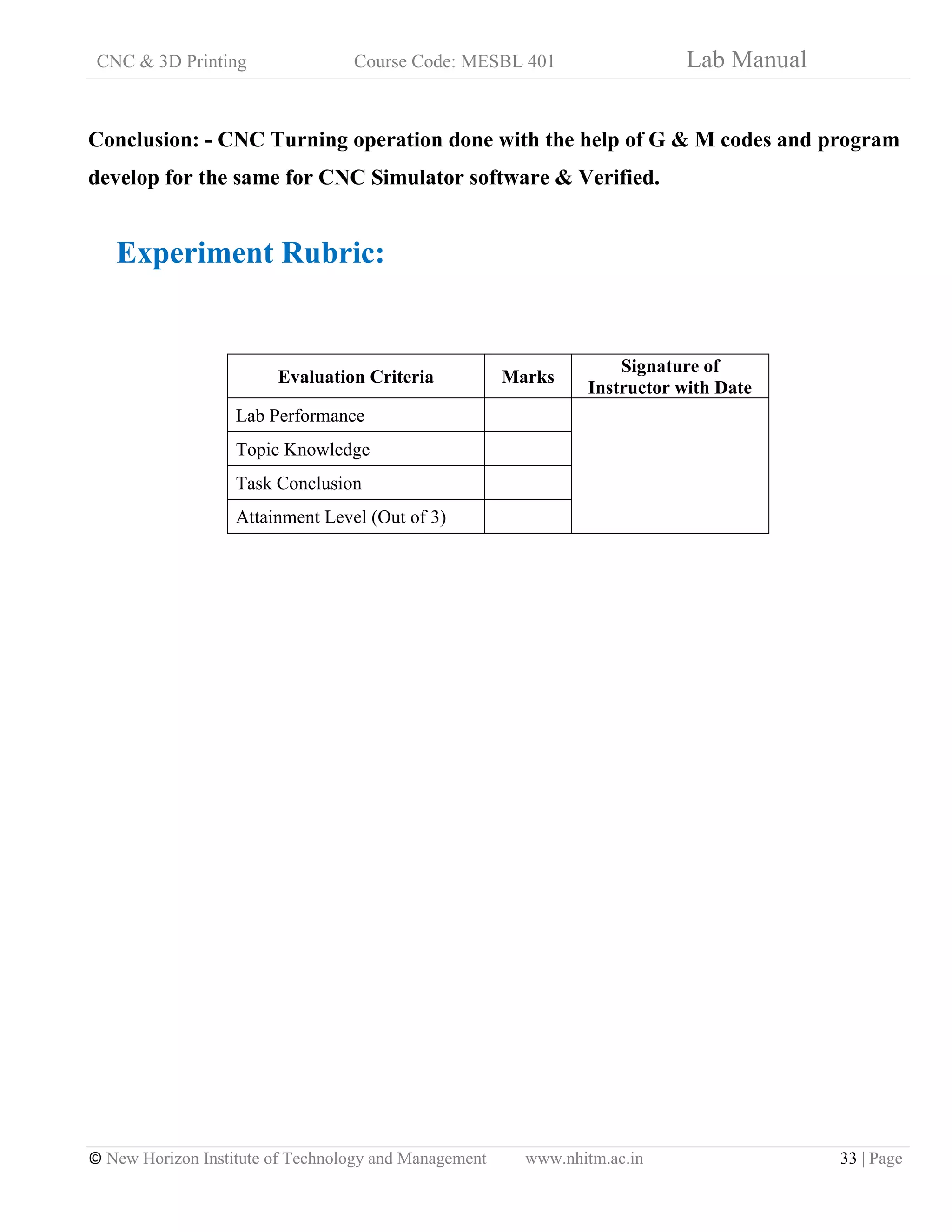 CNC & 3D Printing Course Code: MESBL 401 Lab Manual
© New Horizon Institute of Technology and Management www.nhitm.ac.in 33 | Page
Conclusion: - CNC Turning operation done with the help of G & M codes and program
develop for the same for CNC Simulator software & Verified.
Experiment Rubric:
Evaluation Criteria Marks
Signature of
Instructor with Date
Lab Performance
Topic Knowledge
Task Conclusion
Attainment Level (Out of 3)
 